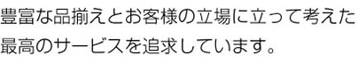 豊富な品揃えとお客様の立場に立って考えた最高のサービスを追求しています。