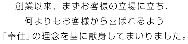 創業以来、まずお客様の立場に立ち、何よりもお客様から喜ばれるよう「奉仕」の理念を基に献身してまいりました。